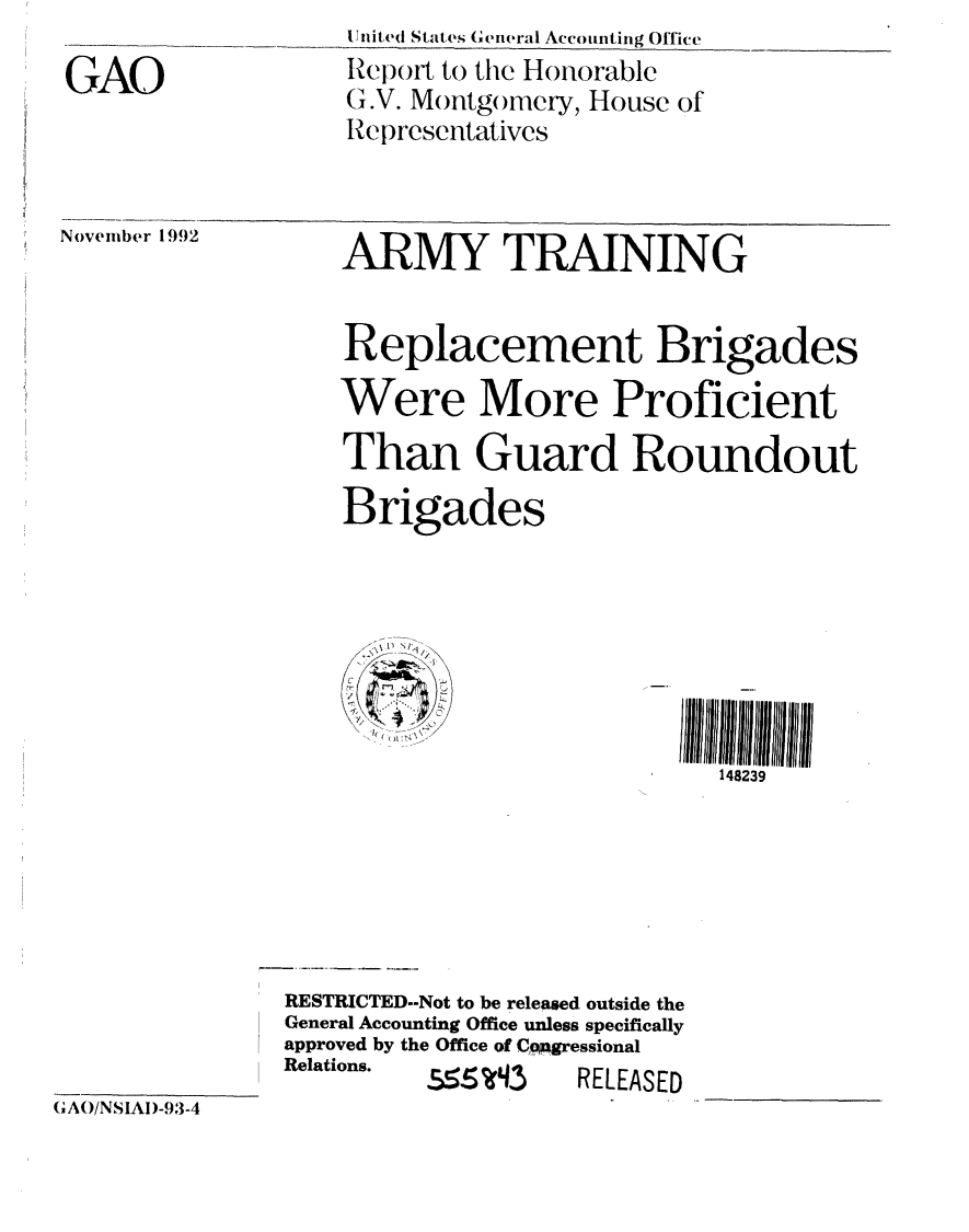 handle is hein.gao/gaobabsfk0001 and id is 1 raw text is: 

GAO


111111ted States General Accounting Office
RIeport to the Honorable
G,.V. Montgomery, House of
Representatives


November 1992


ARMY TRAINING


Replacement Brigades

Were More Proficient

Than Guard Roundout

Brigades


   I*~
     /
/


148239


RESTRICTED--Not to be released outside the
General Accounting Office unless specifically
approved by the Office of Cpagressional
Relations. -        .......


I(LEASED


(AO/NSIAI)-.,-4


.555wi  ,)


