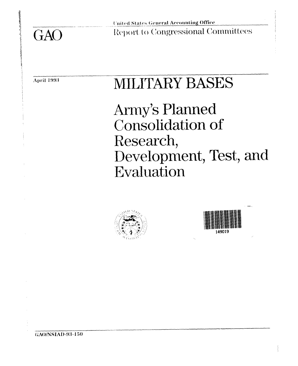handle is hein.gao/gaobabslc0001 and id is 1 raw text is: 
II ivd( Stales5 (eiral Acm itiLg Office
Apt to~ C~ongressional (      iCommittees


MILITARY BASES


Army's Planned

Consolidation of
Research,

Development, Test, and

Evaluation


149019


GAO


April 1993


1) 1
  /


t 2'''


GAO/NSIAID-93- 150


