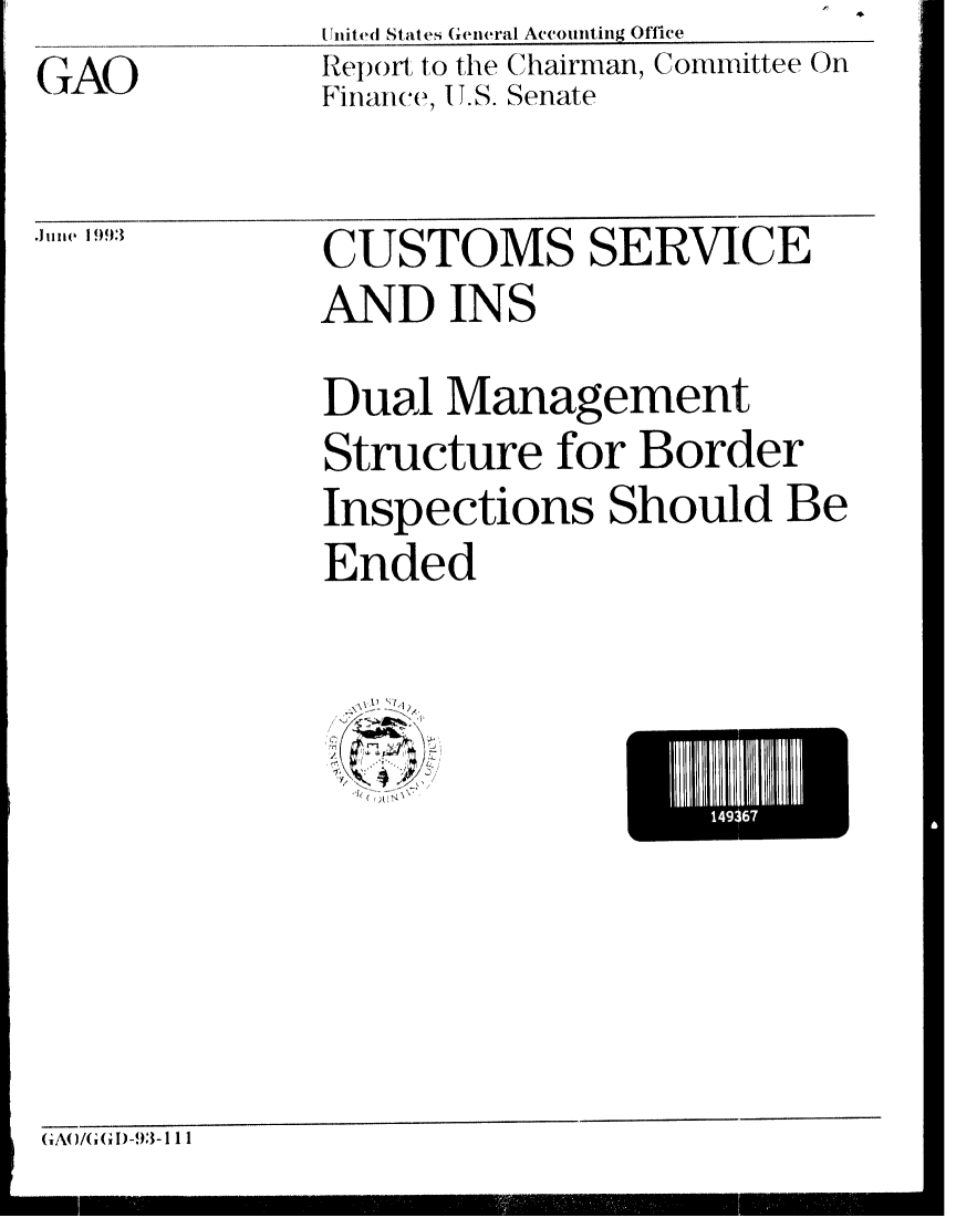 handle is hein.gao/gaobabsof0001 and id is 1 raw text is: 4


United States (eneral Accounting Office


GAO


Re port to the Chairman, Committee On
Finance, U.S. Senate


Junle 1993


CUSTOMS SERVICE
AND INS
Dual Management


Structure for Border
Inspections Should Be
Ended


IC


G A0 /G (G1) -93 -111


    149367
L


