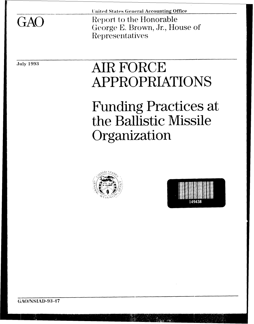 handle is hein.gao/gaobabsow0001 and id is 1 raw text is:                I 'niled States Geteral Accounting Office
GAO            R epo, to the Honorable
               George E. Brown, Jr., House of
               Re )resentatives


,'iJly 1993


AIR FORCE
APPROPRIATIONS

Funding Practices at
the Ballistic Missile
Organization


1
~ *~


1493


GAO/NS IAD-93-47



