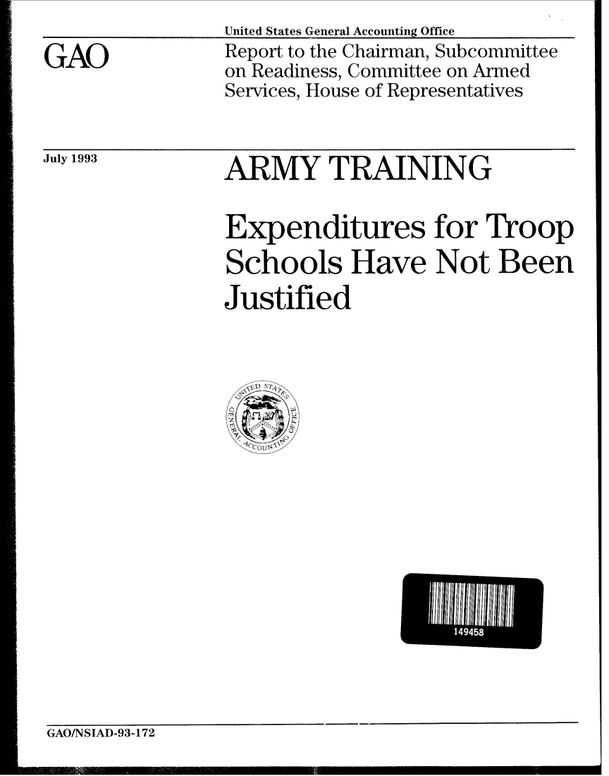 handle is hein.gao/gaobabspe0001 and id is 1 raw text is: United States General Accounting Office


GAO


Report to the Chairman, Subcommittee
on Readiness, Committee on Armed
Services, House of Representatives


July 1993


ARMY TRAINING


Expenditures for Troop
Schools Have Not Been
Justified


GAO/NSIAD-93-172
owII ~ *lq              ' I  I I II-I


1445



