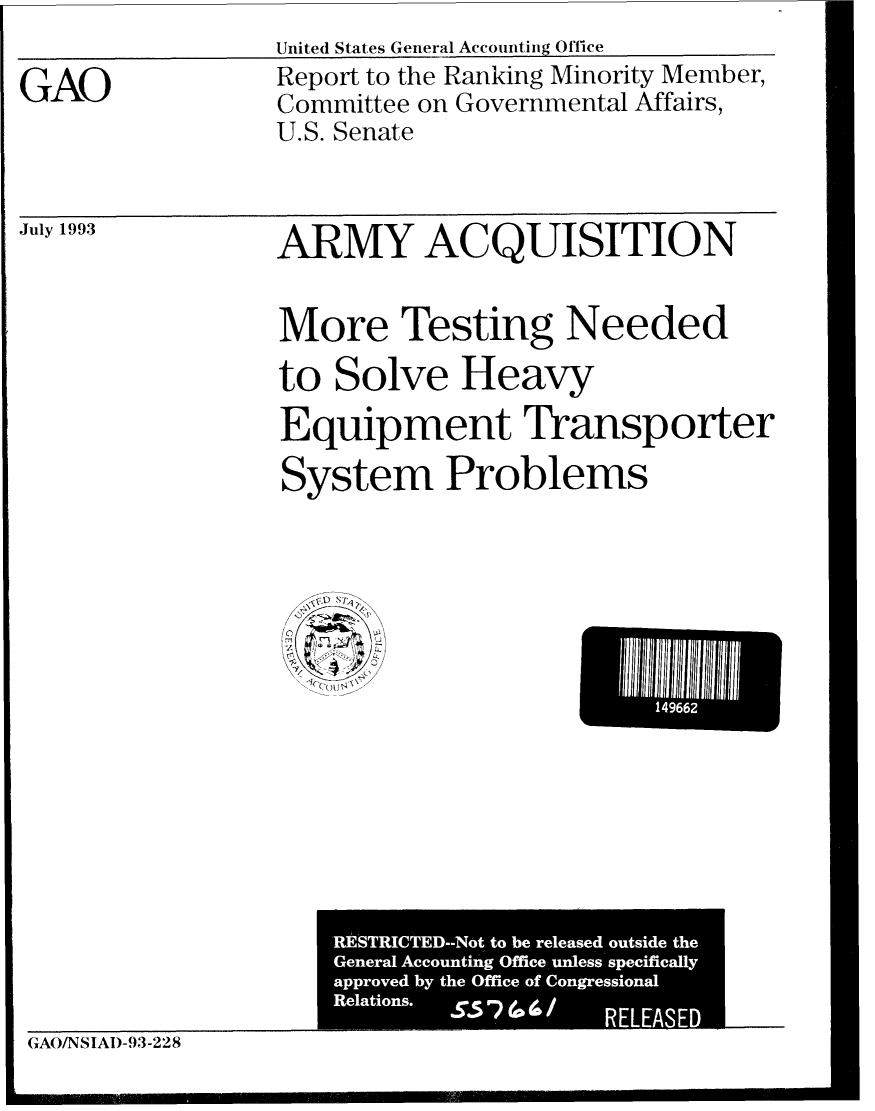 handle is hein.gao/gaobabsrq0001 and id is 1 raw text is: United States General Accounti Office


GAO


Report to the Ranking Minority Member,
Committee on Governmental Affairs,
U.S. Senate


July 1993


ARMY ACQUISITION


More Testing Needed

to Solve Heavy
Equipment Transporter

System Problems


GAO/NSIAI)-93-228


L    149662


L.
RESTRICTED--Not, to be released outside the
General Accountin g Office unless specifically
approved by the Office of Congressional
Relations.   S.5   (a (a /
                   RELE


