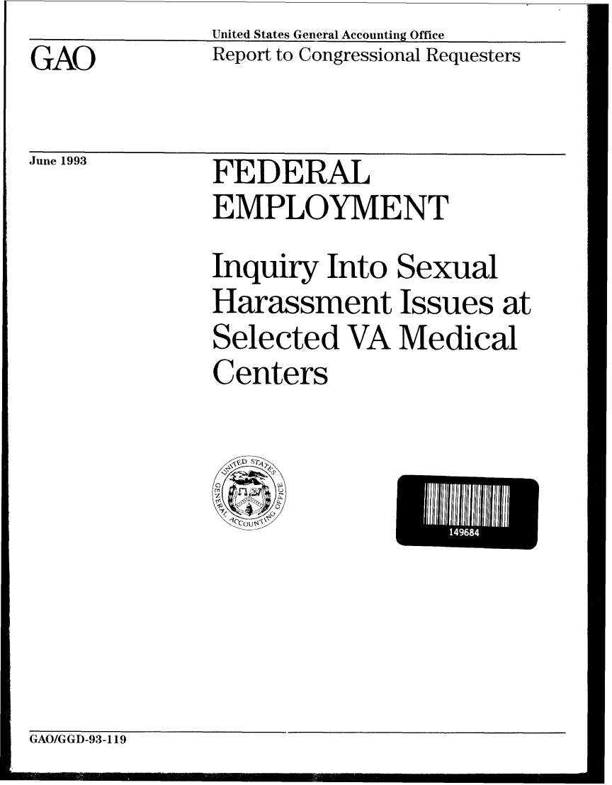 handle is hein.gao/gaobabsrs0001 and id is 1 raw text is: United StatesGeneral Accounting Office


GAO


June 1993


Report to Congressional Requesters


FEDERAL
EMPLOYMENT


Inquiry Into Sexual
Harassment Issues at
Selected VA Medical
Centers


GAO/GGD-93-119


14968


