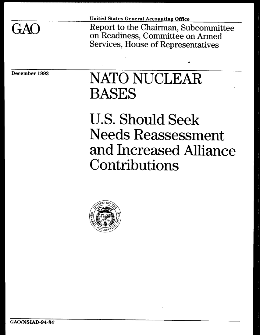 handle is hein.gao/gaobabsyp0001 and id is 1 raw text is:                United States General Accounting Office
GAO            Report to the Chairman, Subcommittee
               on Readiness, Committee on Armed
               Services, House of Representatives
December 1993      NATO NUCLEAR
               BASES


U.S. Should Seek
Needs Reassessment
and Increased Alliance
Contributions


GAOINSIAD-94-84'


