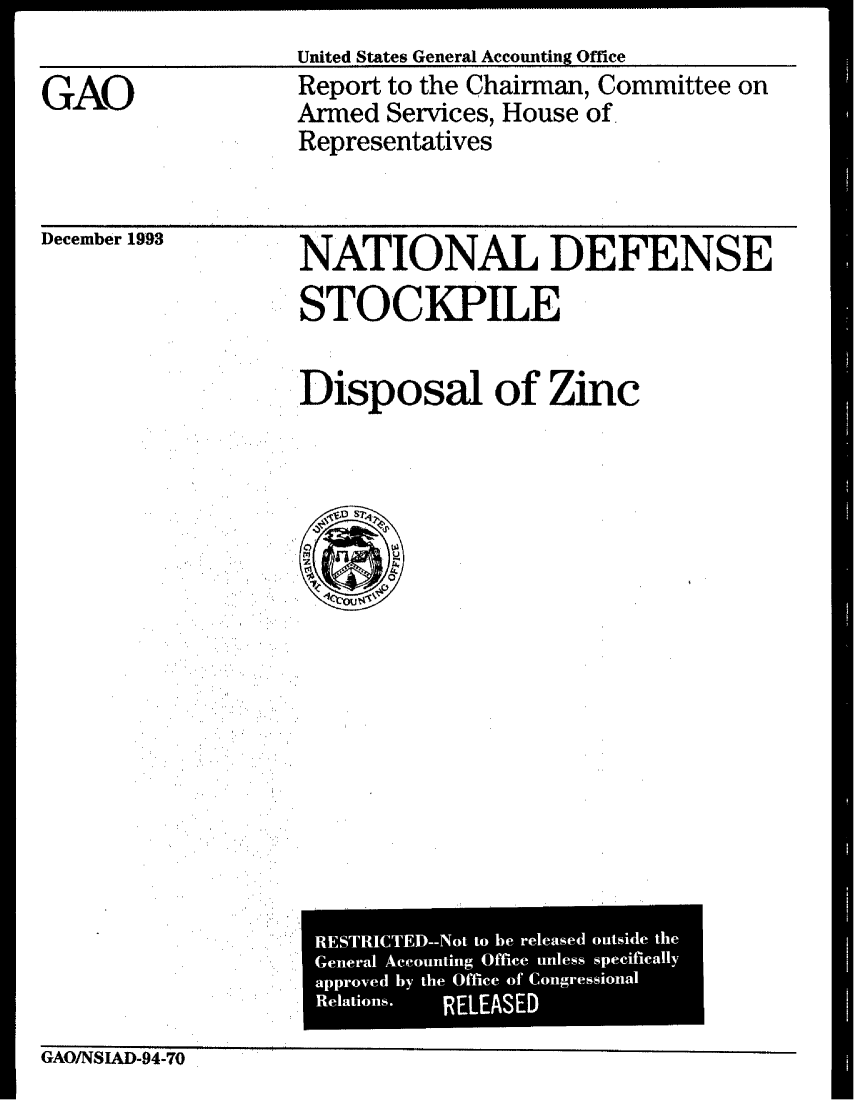 handle is hein.gao/gaobabsyw0001 and id is 1 raw text is: 
United States General Accounting Office


GAO


Report to the Chairman, Committee on
Armed Services, House of.
Representatives


December 1993


NATIONAL DEFENSE
STOCKPILE


Disposal of Zinc


GAO/NSIAD-94-70


RESTRICTED--Not to be released outside the
General Aceounting Office unless specifically
approved by the Office of Congressional
Relations.    RELEASED


