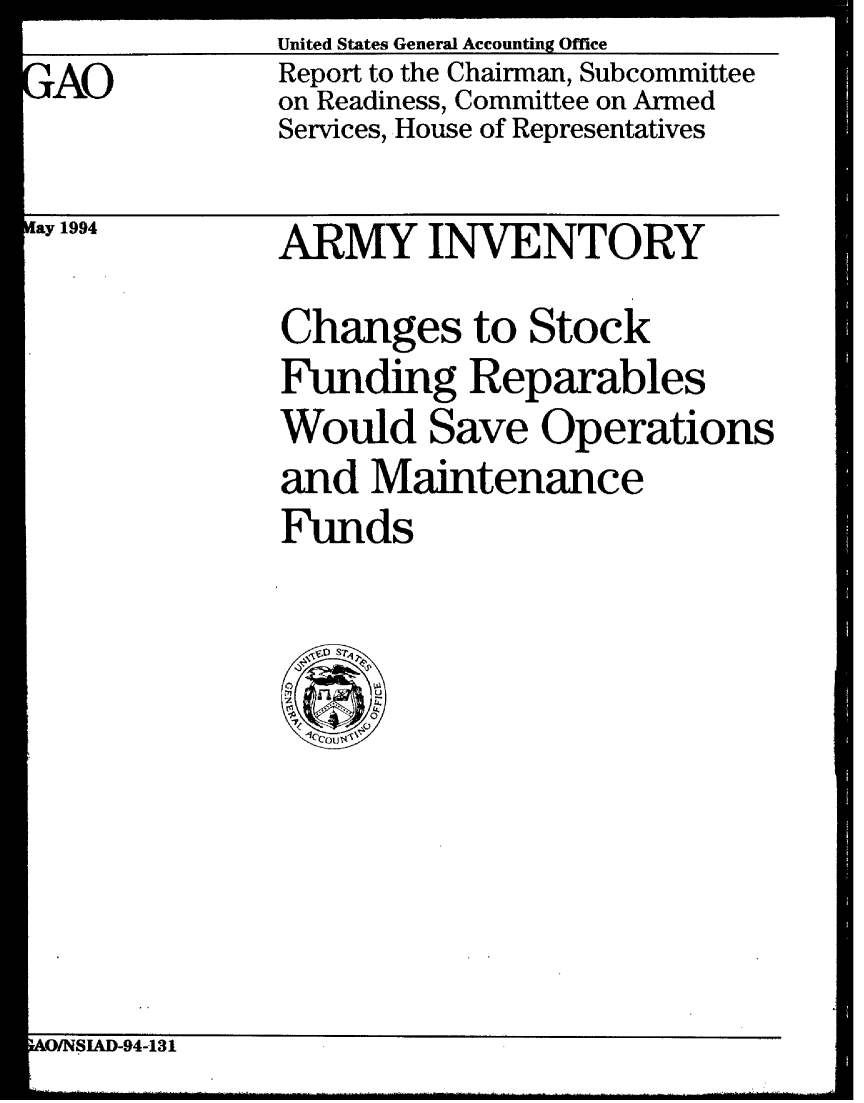 handle is hein.gao/gaobabtgn0001 and id is 1 raw text is: GAO


United States General Accounting Office
Report to the Chairman, Subcommittee
on Readiness, Committee on Armed
Services, House of Representatives


ay 1994


ARMY INVENTORY
Changes to Stock
Funding Reparables
Would Save Operations
and Maintenance
Funds


AO/NSIAD-94-131


