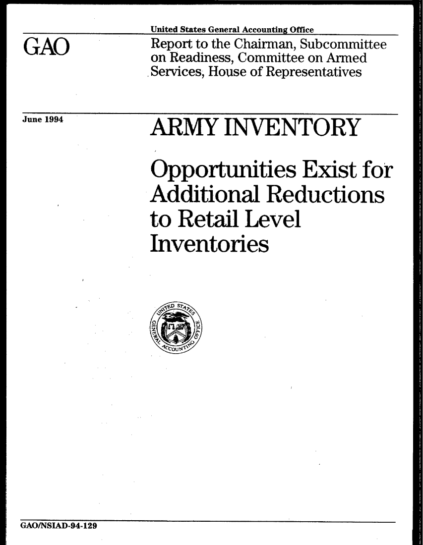 handle is hein.gao/gaobabtgx0001 and id is 1 raw text is: United States General Accounting Office


GAO


Report to the Chairman, Subcommittee
on Readiness, Committee on Armed
. Services, House of Representatives


June 1994


ARMY INVENTORY

Opportunities Exist for
Additional Reductions
to Retail Level
Inventories


GAO/NSIAD-94-129


