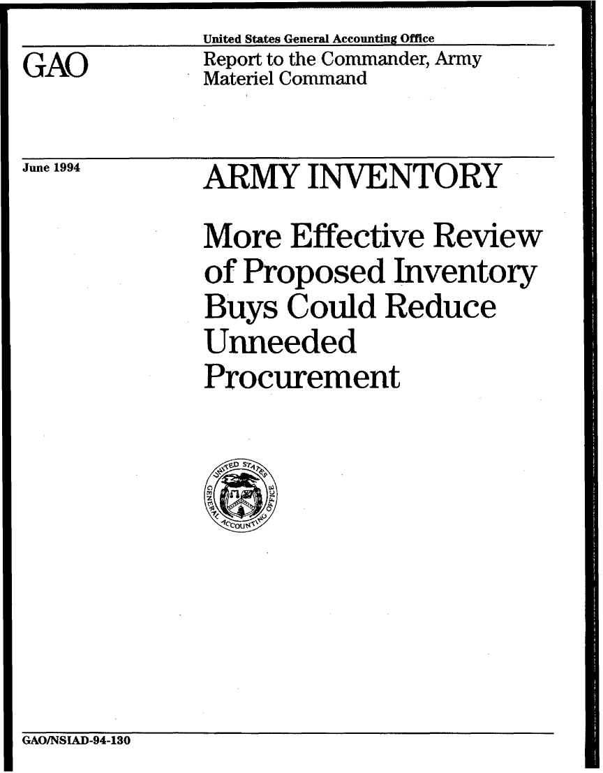 handle is hein.gao/gaobabthq0001 and id is 1 raw text is: United States General Accounting Office


GAO


Report to the Commander, Army
Materiel Command


June 1994


ARMY INVENTORY
More Effective Review
of Proposed Inventory
Buys Could Reduce
Unneeded
Procurement


GAO/NSIAD-94-130


