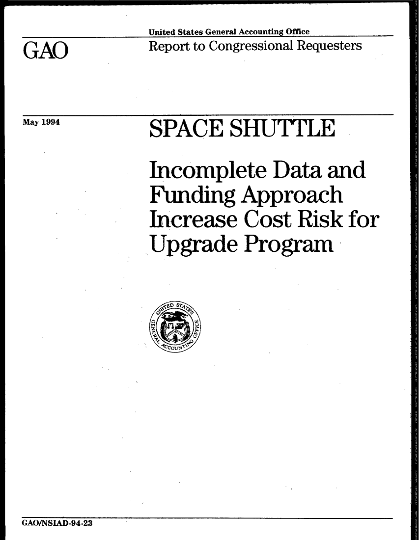 handle is hein.gao/gaobabtiv0001 and id is 1 raw text is: United States General Accounting Office


GAO


May 1994


Report to Congressional Requesters


SPACE SHUTTLE
Incomplete Data and
Funding Approach
Increase Cost Risk for
Upgrade Program


GAOINSIAD-94-23


N --------- - . - --------- - ----------- -----


