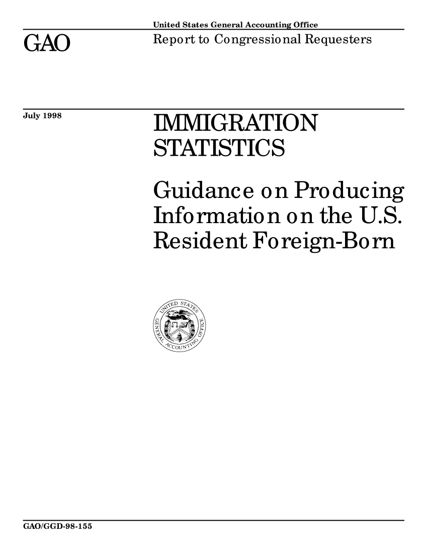 handle is hein.gao/gaobabvzt0001 and id is 1 raw text is: United States General Accounting Office
Report to Congressional Requesters


GAO


July 1998


IMMIGRATION
STATISTICS


Guidance o n Pro ducing
Info rmatio n o n the U.S.
Resident Foreign-Born


GAO/GGD-98-155


