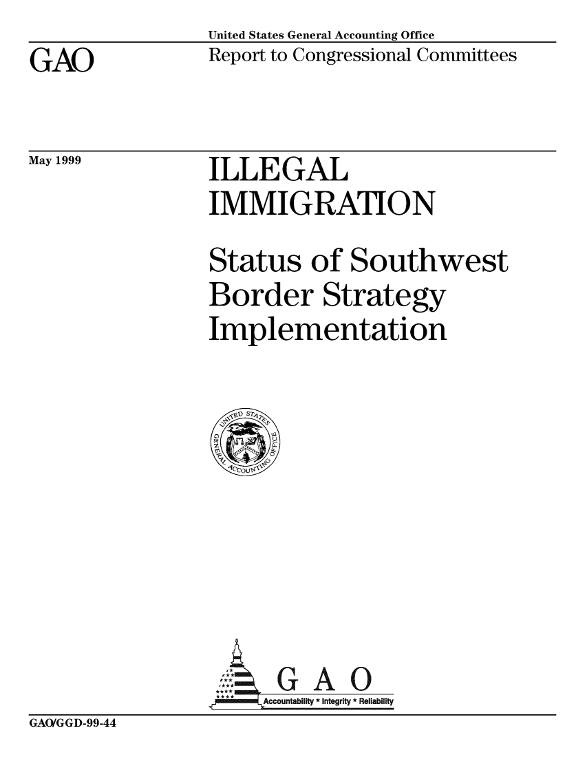 handle is hein.gao/gaobabwlx0001 and id is 1 raw text is: United States General Accounting Office
Report to Congressional Committees


GAO


May 1999


ILLEGAL
IMMIGRATJON


Status of Southwest
Border Strategy
Implementation


     Acbi G A 0
**** Accountabllt Integrity * Reliability


GAO/GGD-99-44


