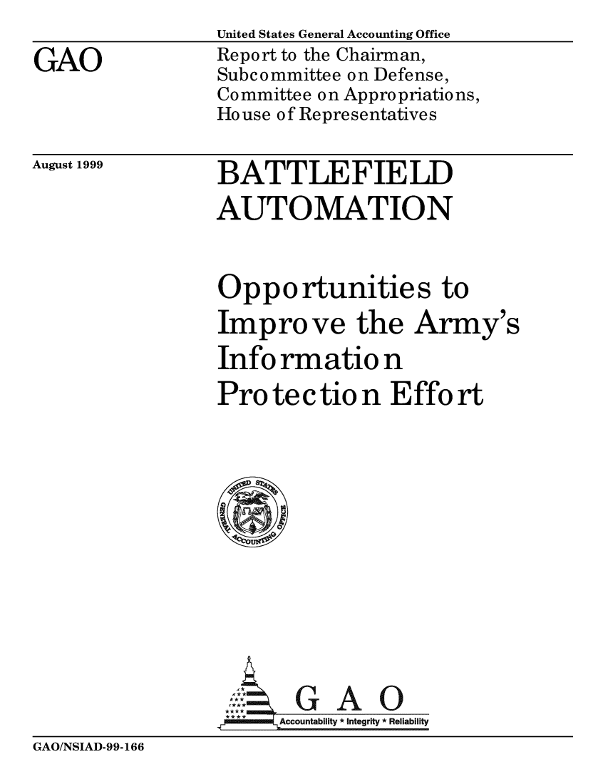 handle is hein.gao/gaobabwrs0001 and id is 1 raw text is: 
GAO


United States General Accounting Office
Report to the Chairman,
Subcommittee on Defense,
Committee on Appropriations,
House of Representatives


August 1999


BATTLEFIELD


AUTOMATION


Opportunities to
Improve the Army's
Info rmatio n
Pro te   tio n Effort









G: A gaO
.7Accountability *Integrity *Reliability


GAO/NSIAD-99-166



