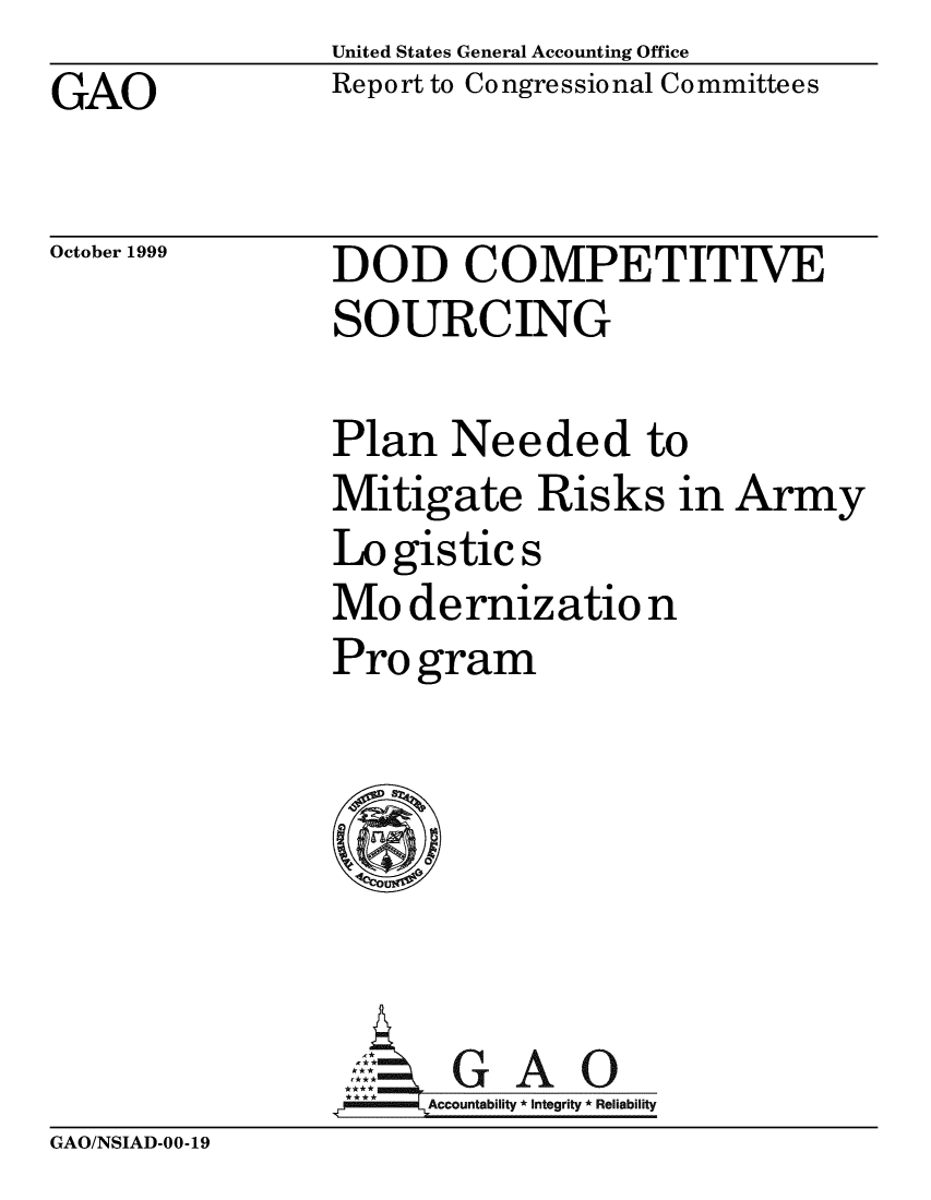 handle is hein.gao/gaobabwvu0001 and id is 1 raw text is: United States General Accounting Office
Report to Congressional Co mmittees


GAO


October 1999


DOD COMPETITIVE
SOURCING


Plan Needed to
Mitigate Risks in Army
Logistics
Mo dernizatio n
Pro gram






**E AG A 0
** **Accountability * Integrity * Reliability


GAO/NSIAD-00-19


