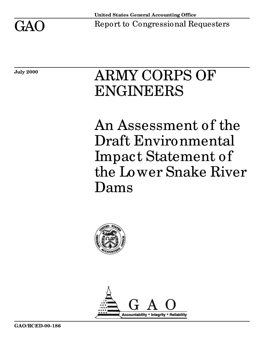handle is hein.gao/gaobabxhh0001 and id is 1 raw text is: United States General Accounting Office
Report to Congressional Requesters


GAO


July 2000


ARMY CORPS OF
ENGINEERS


An Assessment of the
Draft Enviro nmental
Impact Statement of
the Lower Snake River
Dams






     AGAO
 **** ccounta bility * Integrity * Reli ability


GAO/RCED-00-186


