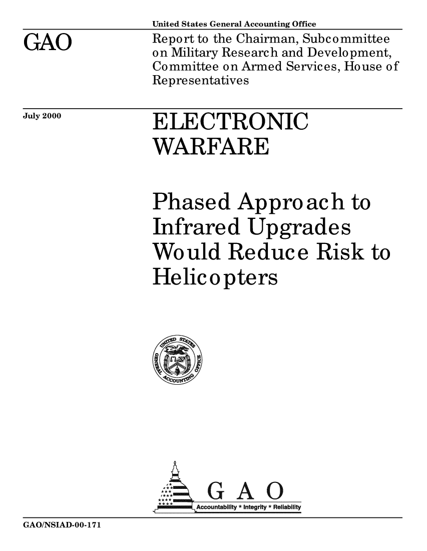 handle is hein.gao/gaobabxhm0001 and id is 1 raw text is: 
GAO


United States General Accounting Office
Report to the Chairman, Subcommittee
on Military Research and Development,
Committee on Armed Services, House of
Representatives


July 2000


ELECTRONIC
WARFARE


Phased Approach to
Infrared Upgrades
Would Reduce Risk to
Helic o pters









       GAO
 **** ccounta bility * Integrity * Reli ability


GAO/NSIAD-00-171


