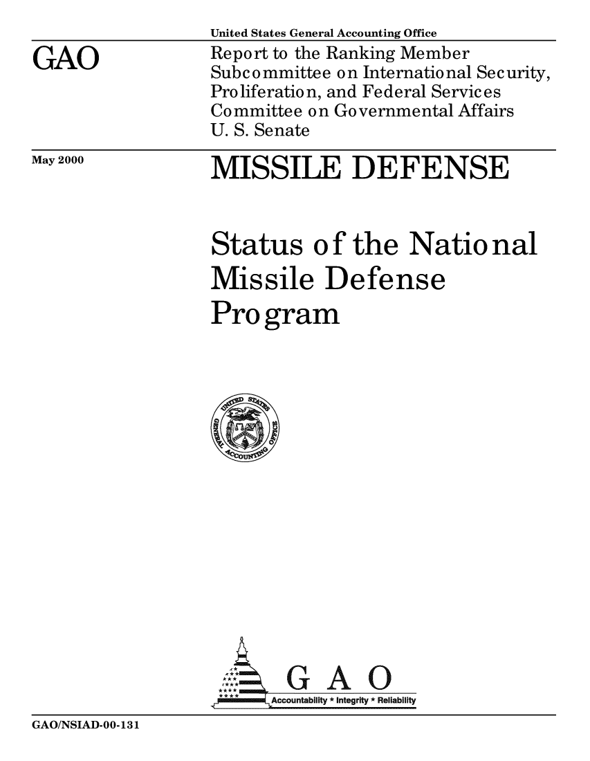 handle is hein.gao/gaobabxqt0001 and id is 1 raw text is: 

GAO


United States General Accounting Office
Report to the Ranking Member
Subcommittee on International Security,
Proliferation, and Federal Services
Committee on Governmental Affairs
U. S. Senate

MISSILE DEFENSE


May 2000


Status o f the Natio nal

Missile Defense

Pro gram


















      AUbi A i
.A7 Accountability *Integrity *Reliability


GAO/NSIAD-00-131


