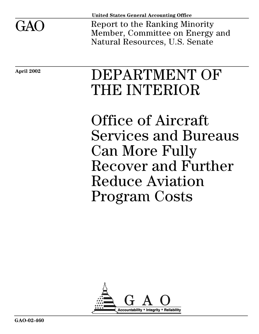 handle is hein.gao/gaobabypj0001 and id is 1 raw text is: GAO


United States General Accounting Office
Report to the Ranking Minority
Member, Committee on Energy and
Natural Resources, U.S. Senate


April 2002


DEPARTMENT OF
THE INTERIOR


              Office of Aircraft
              Services and Bureaus
              Can More Fully
              Recover and Further
              Reduce Aviation
              Program Costs





                AG GAO0
                   Accountability * Integrity * Reliability
GAO-02-460


