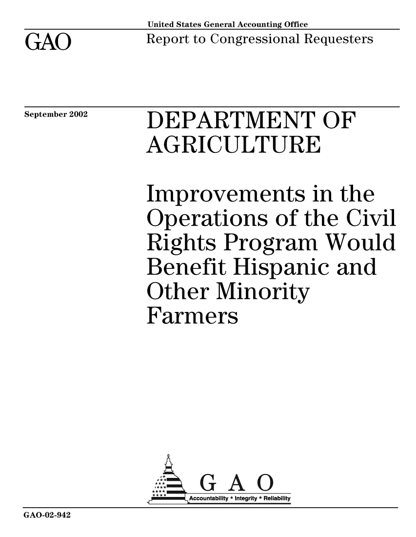 handle is hein.gao/gaobabyyx0001 and id is 1 raw text is: GAO


United States General Accounting Office
Report to Congressional Requesters


September 2002


DEPARTMENT OF
AGRICULTURE


              Improvements in the
              Operations of the Civil
              Rights Program Would
              Benefit Hispanic and
              Other Minority
              Farmers





                ,:. G A 0
              t = Accountability * Integrity * Reliability
GAO-02-942


