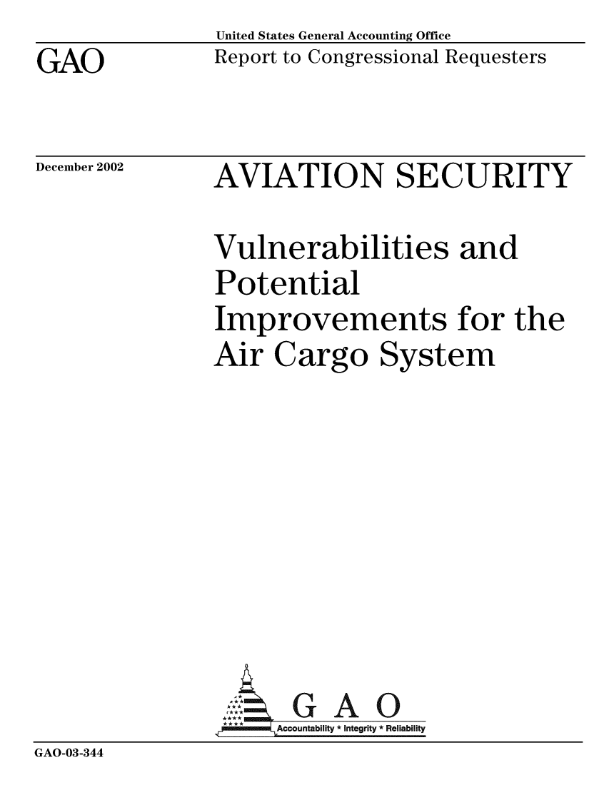handle is hein.gao/gaobabzdu0001 and id is 1 raw text is: GAO


United States General Accounting Office
Report to Congressional Requesters


December 2002


AVIATION SECURITY


               Vulnerabilities and
               Potential
               Improvements for the
               Air Cargo System







               A:  GAO0
               *Accountability * Integrity * Reliability
GAO-03-344


