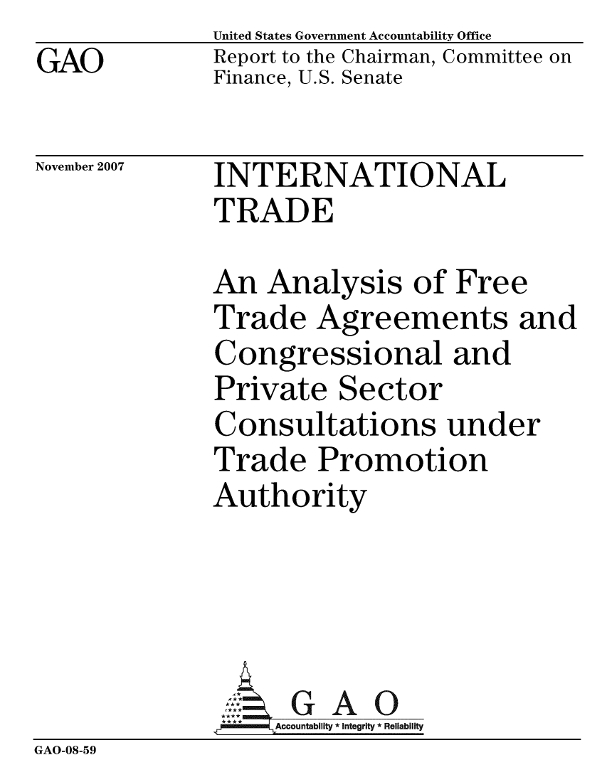 handle is hein.gao/gaobaccsy0001 and id is 1 raw text is: GAO


United States Government Accountability Office
Report to the Chairman, Committee on
Finance, U.S. Senate


November 2007


INTERNATIONAL
TRADE


              An Analysis of Free
              Trade Agreements and
              Congressional and
              Private Sector
              Consultations under
              Trade Promotion
              Authority




                ::.GAO
                *Accountablity * Integrity * Reliability
GAO-08-59


