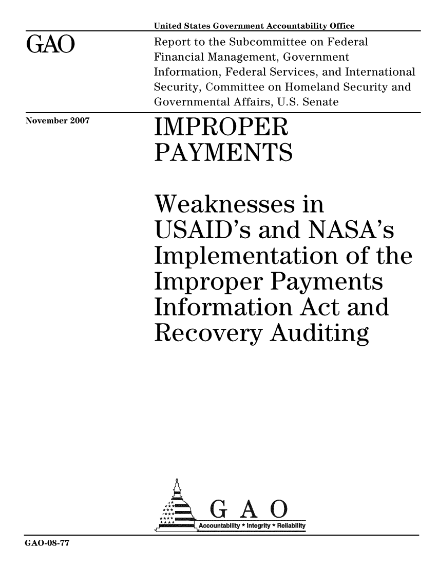 handle is hein.gao/gaobaccsz0001 and id is 1 raw text is: GAO


United States Government Accountability Office
Report to the Subcommittee on Federal
Financial Management, Government
Information, Federal Services, and International
Security, Committee on Homeland Security and
Governmental Affairs, U.S. Senate


November 2007


IMPROPER
PAYMENTS


Weaknesses in
USAID's and NASA's
Implementation of the
Improper Payments
Information Act and
Recovery Auditing


                       G  AO
                 Gcco-untability7* Integrity * Reliability
GAO-08-77


