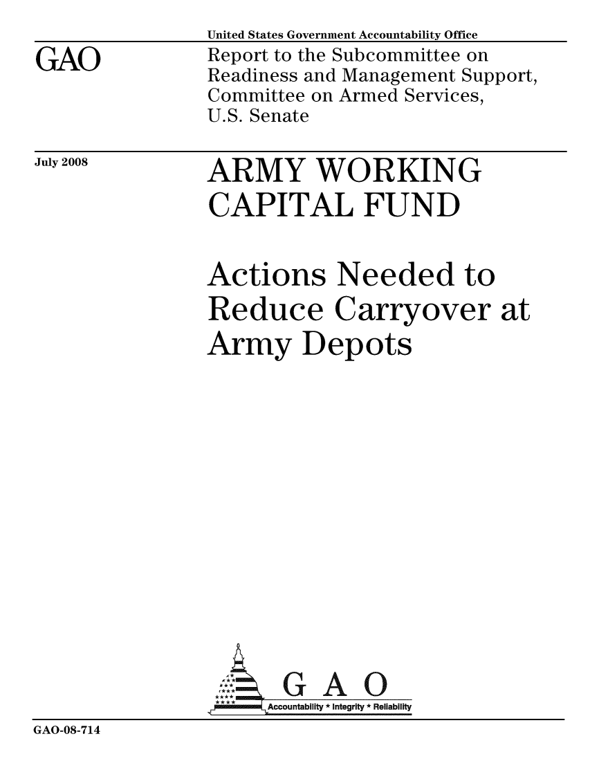 handle is hein.gao/gaobacddp0001 and id is 1 raw text is:                United States Government Accountability Office
GAO            Report to the Subcommittee on
               Readiness and Management Support,
               Committee on Armed Services,
               U.S. Senate


July 2008


ARMY WORKING
CAPITAL FUND


               Actions Needed to
               Reduce Carryover at
               Army Depots











               rGAO
                     ccountability * Integrity * Reliability
GAO-08-714



