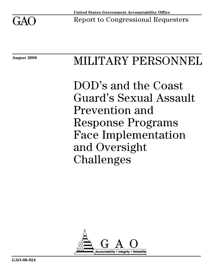 handle is hein.gao/gaobacdgd0001 and id is 1 raw text is: United States Government Accountability Office
Report to Congressional Requesters


GAO


August 2008   MILITARY PERSONNEL


DOD's and the Coast
Guard's Sexual Assault
Prevention and
Response Programs
Face Implementation
and Oversight
Challenges


                    Accountability * Integrity * Reliability
GAO-08-924



