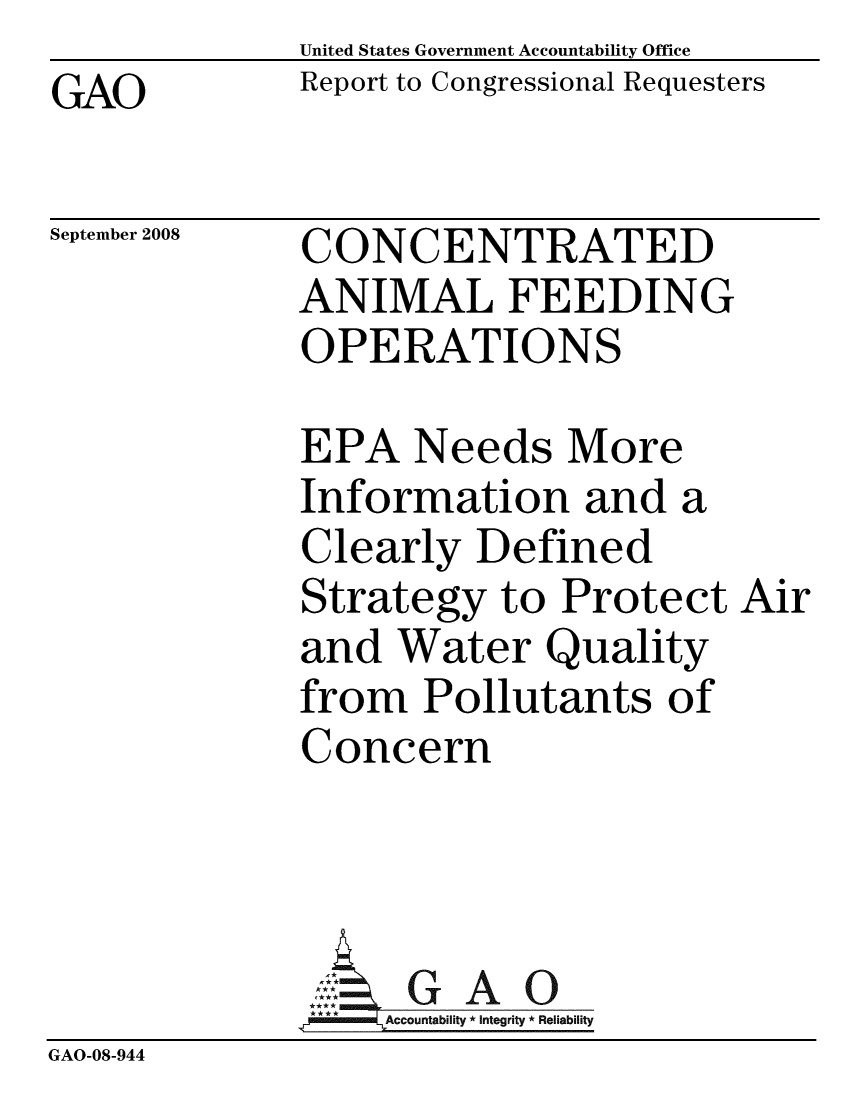 handle is hein.gao/gaobacdgl0001 and id is 1 raw text is:              United States Government Accountability Office
GAO          Report to Congressional Requesters


September 2008


CONCENTRATED
ANIMAL FEEDING
OPERATIONS


              EPA Needs More
              Information and a
              Clearly Defined
              Strategy to Protect Air
              and Water Quality
              from Pollutants of
              Concern



                ,: G A    0
                  0Acountabilty * Integrity * Reliability
GAO-08-944


