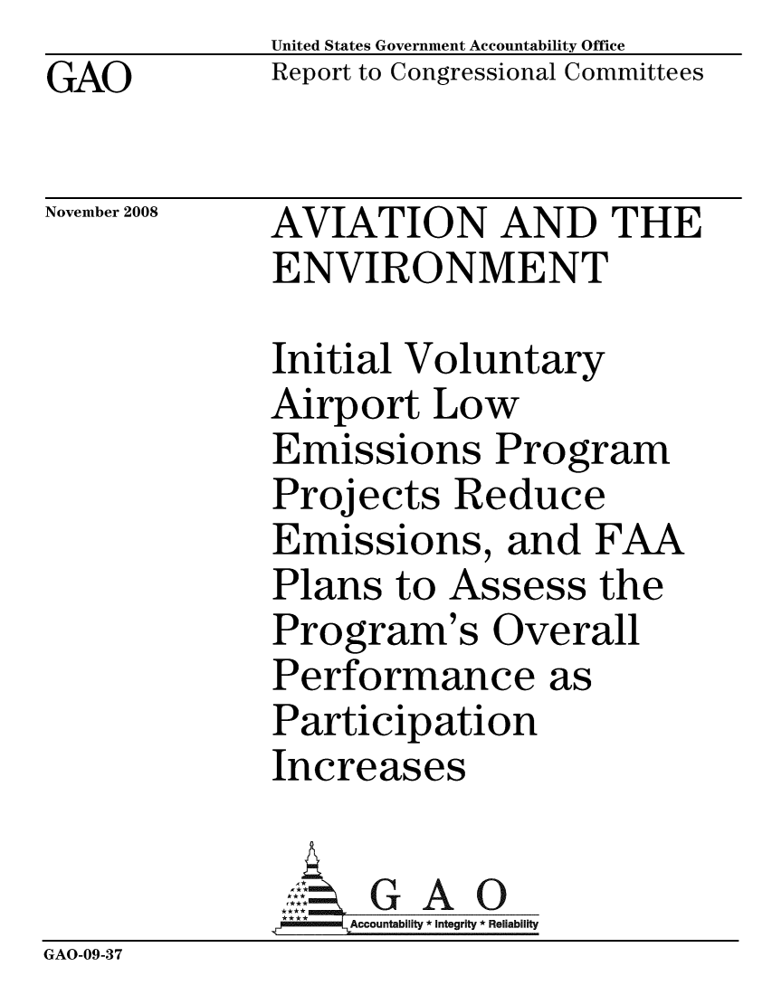 handle is hein.gao/gaobacdkh0001 and id is 1 raw text is:              United States Government Accountability Office
GAO          Report to Congressional Committees

November 2008 AVIATION AND THE
             ENVIRONMENT

             Initial Voluntary
             Airport Low
             Emissions Program
             Projects Reduce
             Emissions, and FAA
             Plans to Assess the
             Program's Overall
             Performance as
             Participation
             Increases

                     A O
             9A3ccountablity * Integrity * Reliability
GAO-09-37


