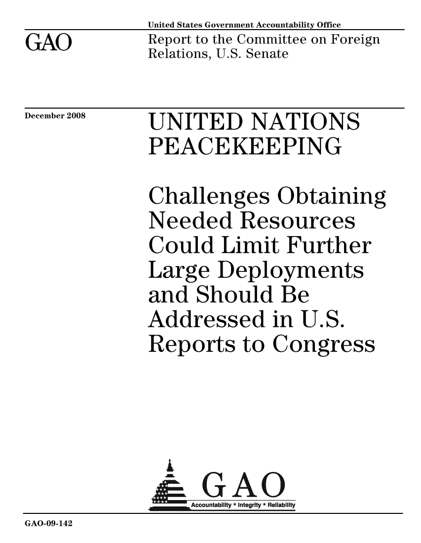 handle is hein.gao/gaobacdlz0001 and id is 1 raw text is: GAO


United States Government Accountability Office
Report to the Committee on Foreign
Relations, U.S. Senate


December 2008


UNITED NATIONS
PEACEKEEPING


             Challenges Obtaining
             Needed Resources
             Could Limit Further
             Large Deployments
             and Should Be
             Addressed in U.S.
             Reports to Congress



               i
               & GAO
                  Accountability * Integrity * Reliability
GAO-09-142


