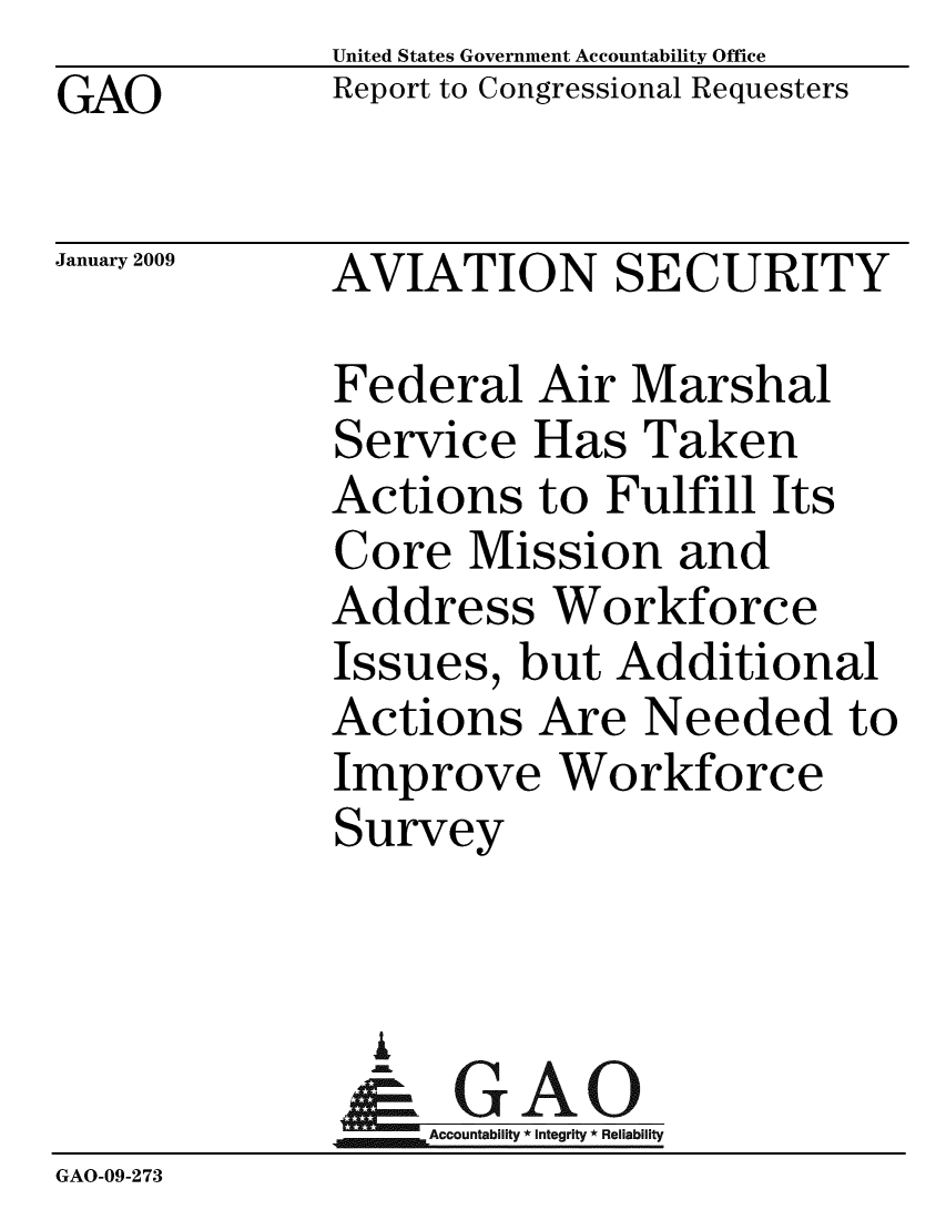 handle is hein.gao/gaobacdmm0001 and id is 1 raw text is:              United States Government Accountability Office
GAO          Report to Congressional Requesters

January 2009 AVIATION SECURITY

             Federal Air Marshal
             Service Has Taken
             Actions to Fulfill Its
             Core Mission and
             Address Workforce
             Issues, but Additional
             Actions Are Needed to
             Improve Workforce
             Survey


               i
               &GAO
                  Accountability * Integrity * Reliability
GAO-09-273


