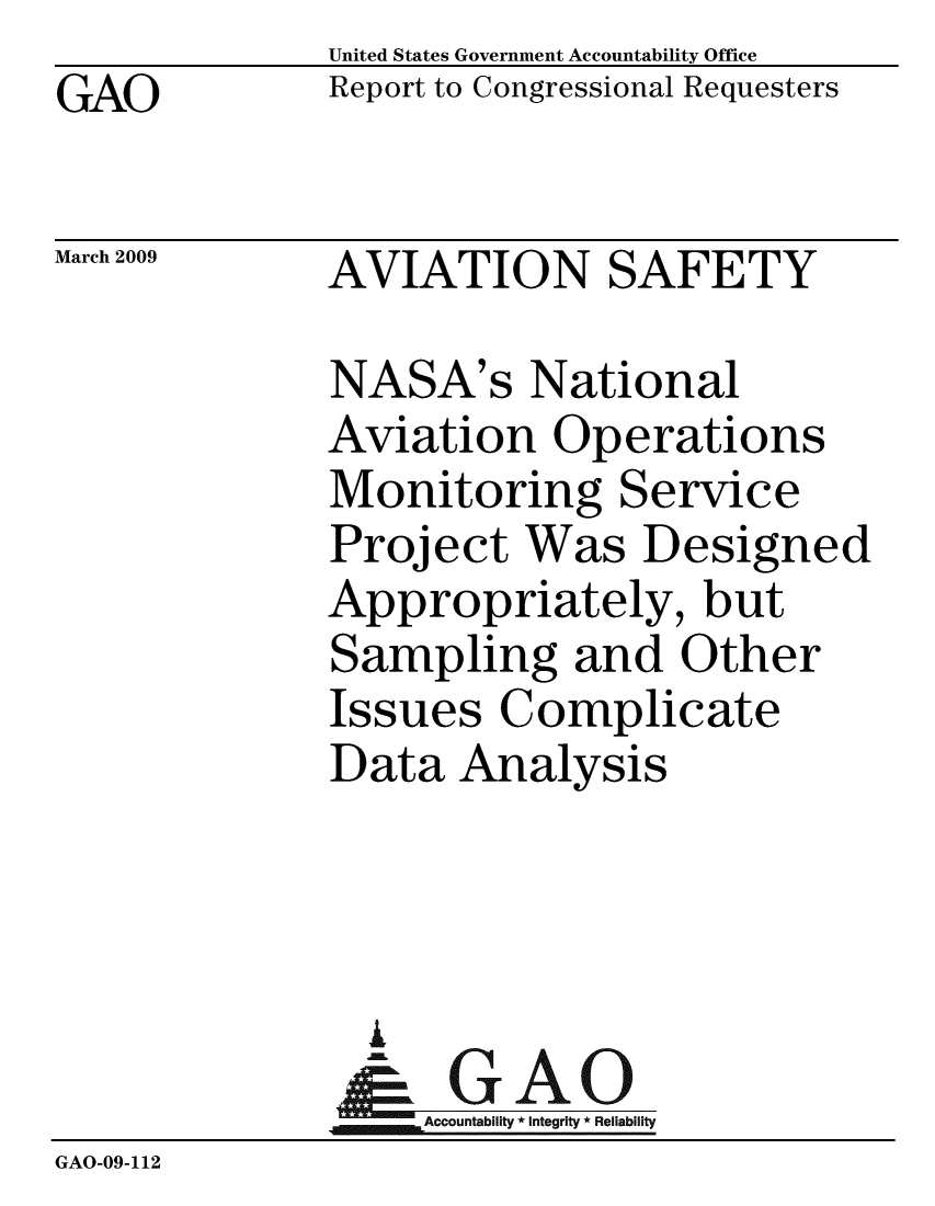 handle is hein.gao/gaobacdox0001 and id is 1 raw text is:              United States Government Accountability Office
GAO          Report to Congressional Requesters

March 2009   AVIATION SAFETY

             NASA's National
             Aviation Operations
             Monitoring Service
             Project Was Designed
             Appropriately, but
             Sampling and Other
             Issues Complicate
             Data Analysis



               I
                 A
              & GAO
              1Accountability * Integrity * Reliability
GAO-09-112


