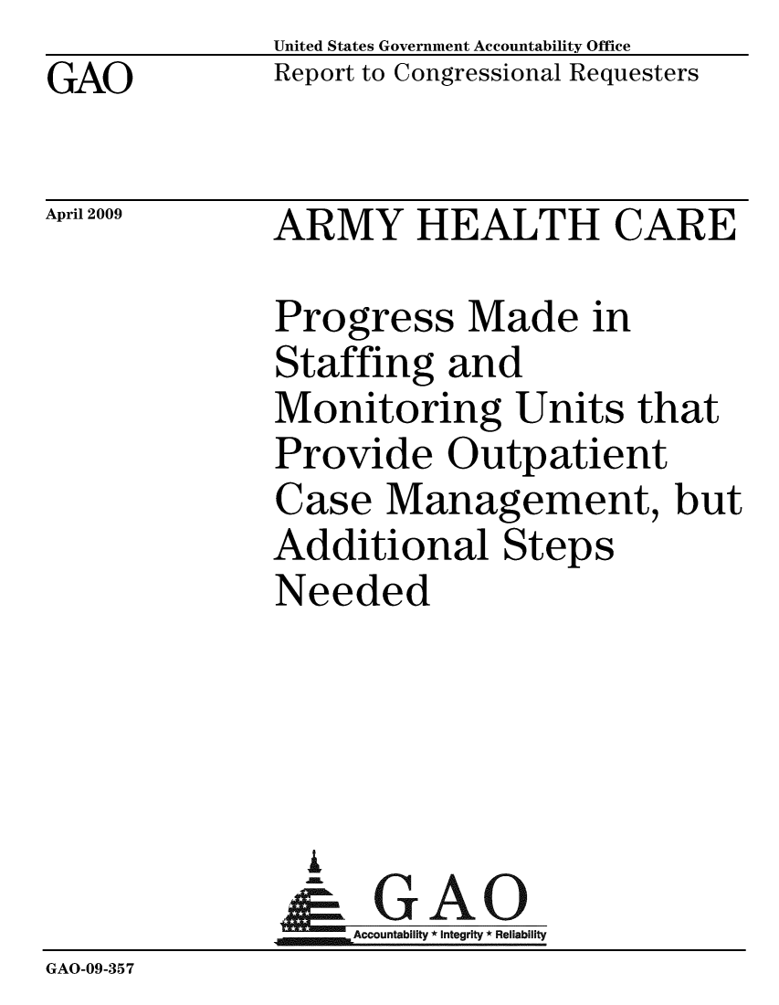 handle is hein.gao/gaobacdqf0001 and id is 1 raw text is: GAO


United States Government Accountability Office
Report to Congressional Requesters


April 2009


ARMY HEALTH CARE


Progress Made in
Staffing and
Monitoring Units that
Provide Outpatient
Case Management, but
Additional Steps
Needed


                i
                   ccountability * Integrity * Reliability
GAO-09-35 7


