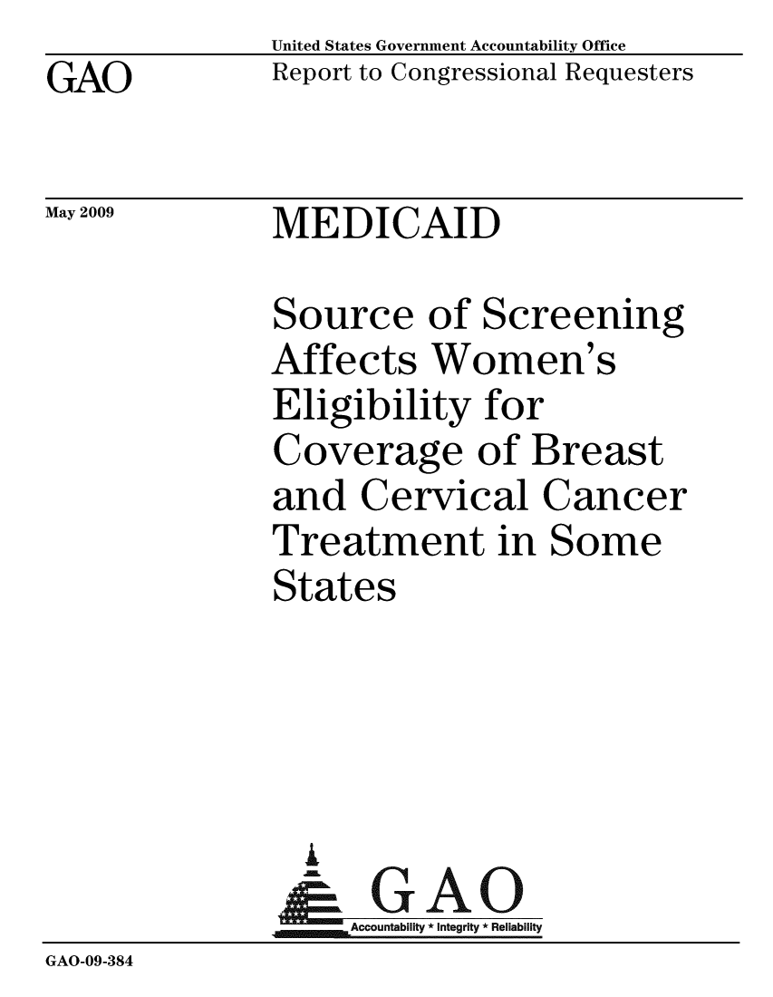 handle is hein.gao/gaobacdsa0001 and id is 1 raw text is: GAO


May 2009


United States Government Accountability Office
Report to Congressional Requesters


MEDICAID


              Source of Screening
              Affects Women's
              Eligibility for
              Coverage of Breast
              and Cervical Cancer
              Treatment in Some
              States




                I
                & GAO
                   Accountability * Integrity * Reliability
GAO-09-384



