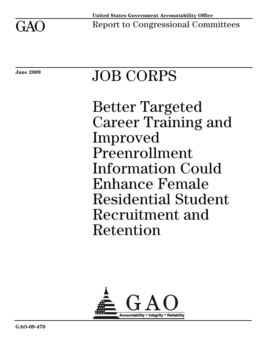 handle is hein.gao/gaobacdsj0001 and id is 1 raw text is:               United States Government Accountability Office
GAO           Report to Congressional Committees

June 2009     JOB CORPS

              Better Targeted
              Career Training and
              Improved
              Preenrollment
              Information Could
              Enhance Female
              Residential Student
              Recruitment and
              Retention


                A
                & GAO
                  Accountability * Integrity * Reliability
GAO-09-470


