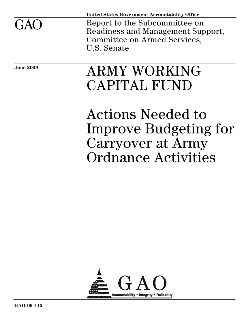 handle is hein.gao/gaobacdsu0001 and id is 1 raw text is:               United States Government Accountability Office
GAO           Report to the Subcommittee on
              Readiness and Management Support,
              Committee on Armed Services,
              U.S. Senate


June 2009


ARMY WORKING
CAPITAL FUND


              Actions Needed to
              Improve Budgeting for
              Carryover at Army
              Ordnance Activities







                i
                &-GAO
              Accountabi * Integrity * Reliability
GAO-09-415


