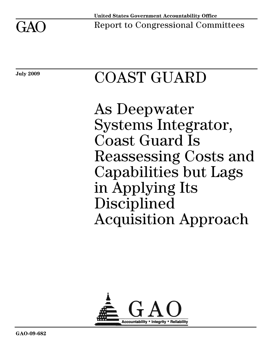 handle is hein.gao/gaobacdun0001 and id is 1 raw text is:               United States Government Accountability Office
GAO           Report to Congressional Committees

July 2009     COAST GUARD

              As Deepwater
              Systems Integrator,
              Coast Guard Is
              Reassessing Costs and
              Capabilities but Lags
              in Applying Its
              Disciplined
              Acquisition Approach



                A
                & GAO
                   Accountability * Integrity * Reliability
GAO-09-682


