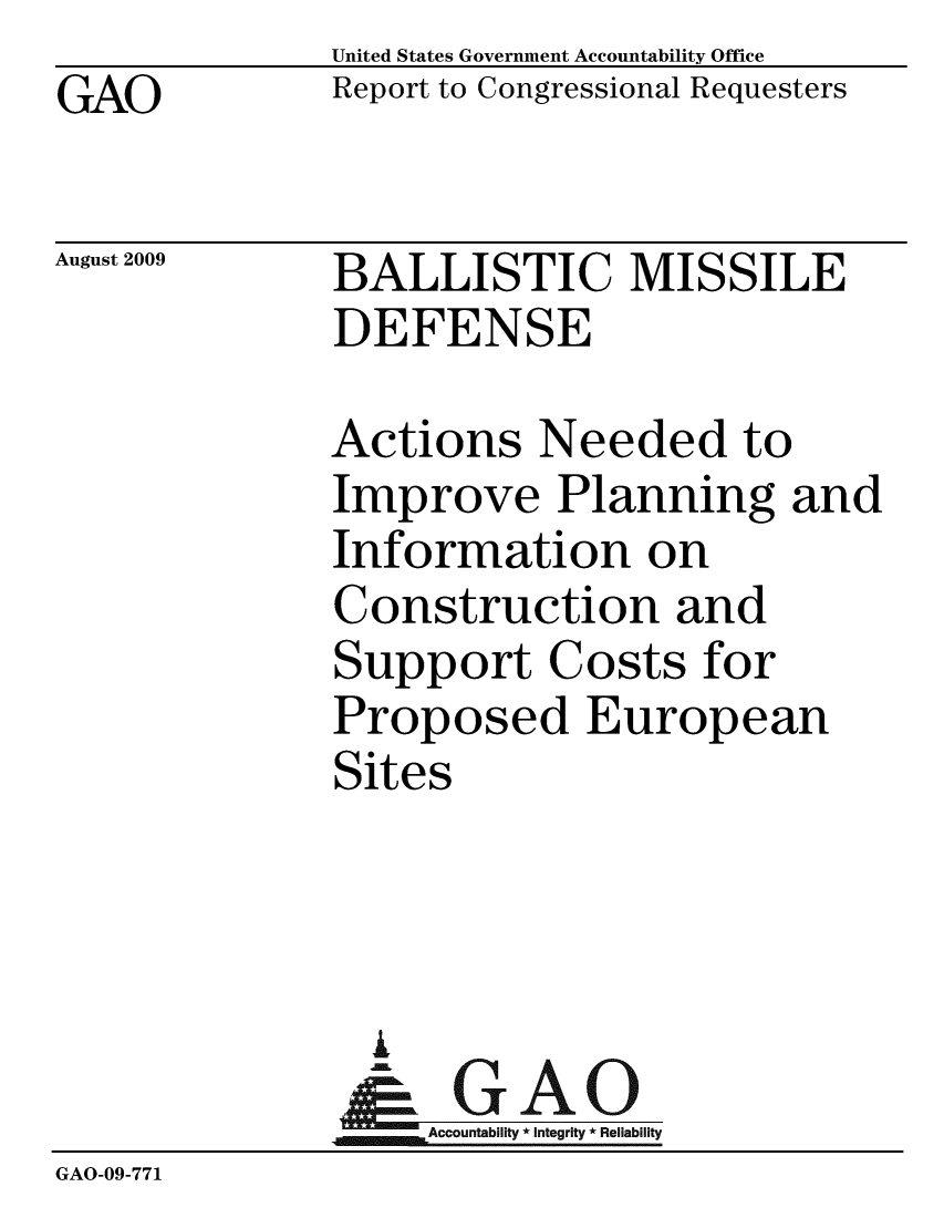 handle is hein.gao/gaobacdwe0001 and id is 1 raw text is: GAO


United States Government Accountability Office
Report to Congressional Requesters


August 2009


BALLISTIC MISSILE
DEFENSE


              Actions Needed to
              Improve Planning and
              Information on
              Construction and
              Support Costs for
              Proposed European
              Sites




                A
                & GAO
                   Accountability * Integrity * Reliability
GAO-09-771


