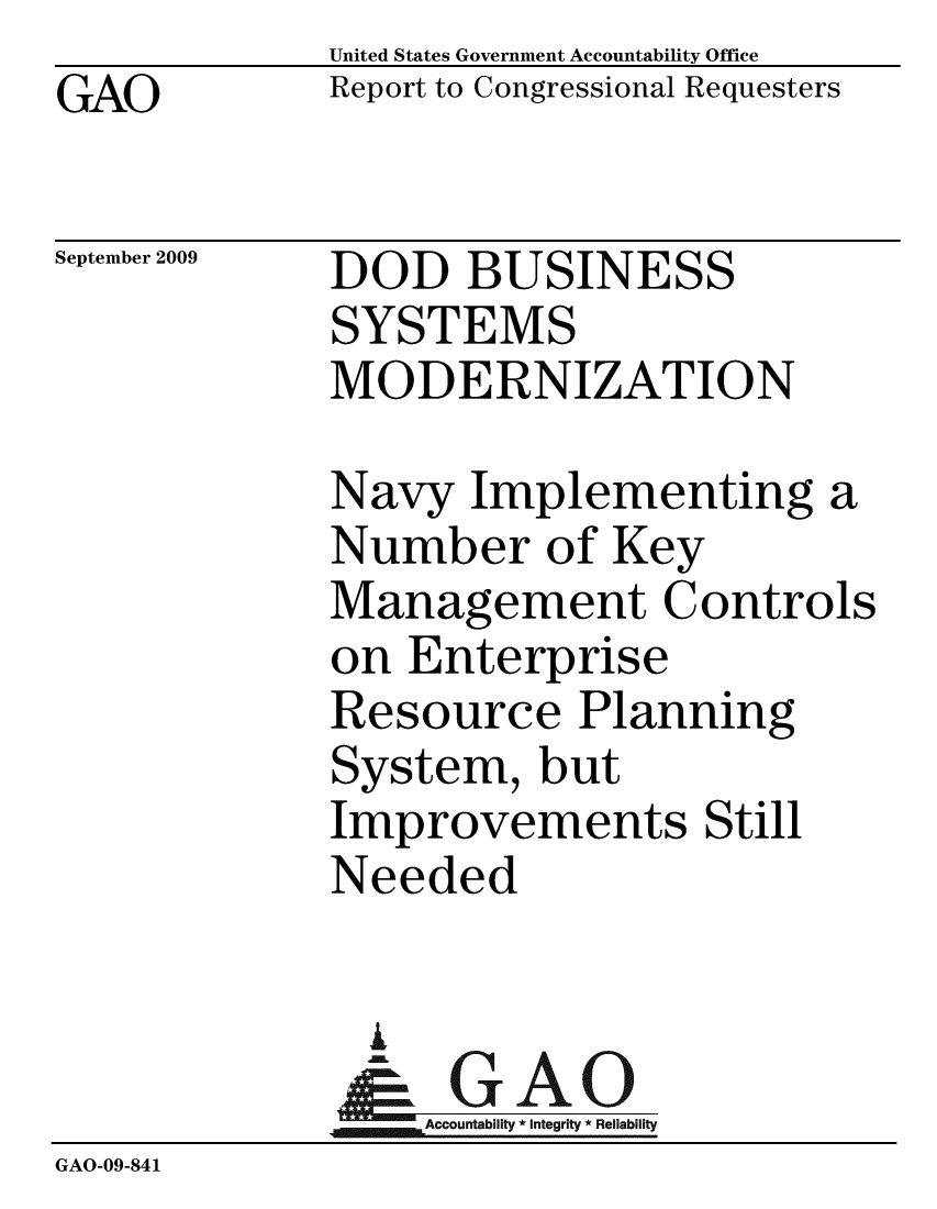handle is hein.gao/gaobacdxx0001 and id is 1 raw text is: GAO


United States Government Accountability Office
Report to Congressional Requesters


September 2009


DOD BUSINESS
SYSTEMS
MODERNIZATION


Navy Implementing a
Number of Key
Management Controls
on Enterprise
Resource Planning
System, but
Improvements Still
Needed


               i
               -GAO-
                 Accountability * Integrity * Reliability
GAO-09-841


