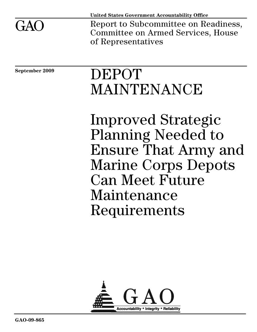 handle is hein.gao/gaobacdyc0001 and id is 1 raw text is: 
GAO


United States Government Accountability Office
Report to Subcommittee on Readiness,
Committee on Armed Services, House
of Representatives


September 2009


DEPOT
MAINTENANCE


              Improved Strategic
              Planning Needed to
              Ensure That Army and
              Marine Corps Depots
              Can Meet Future
              Maintenance
              Requirements




                i
                & GAO
                   Accountability * Integrity * Reliability
GAO-09-865


