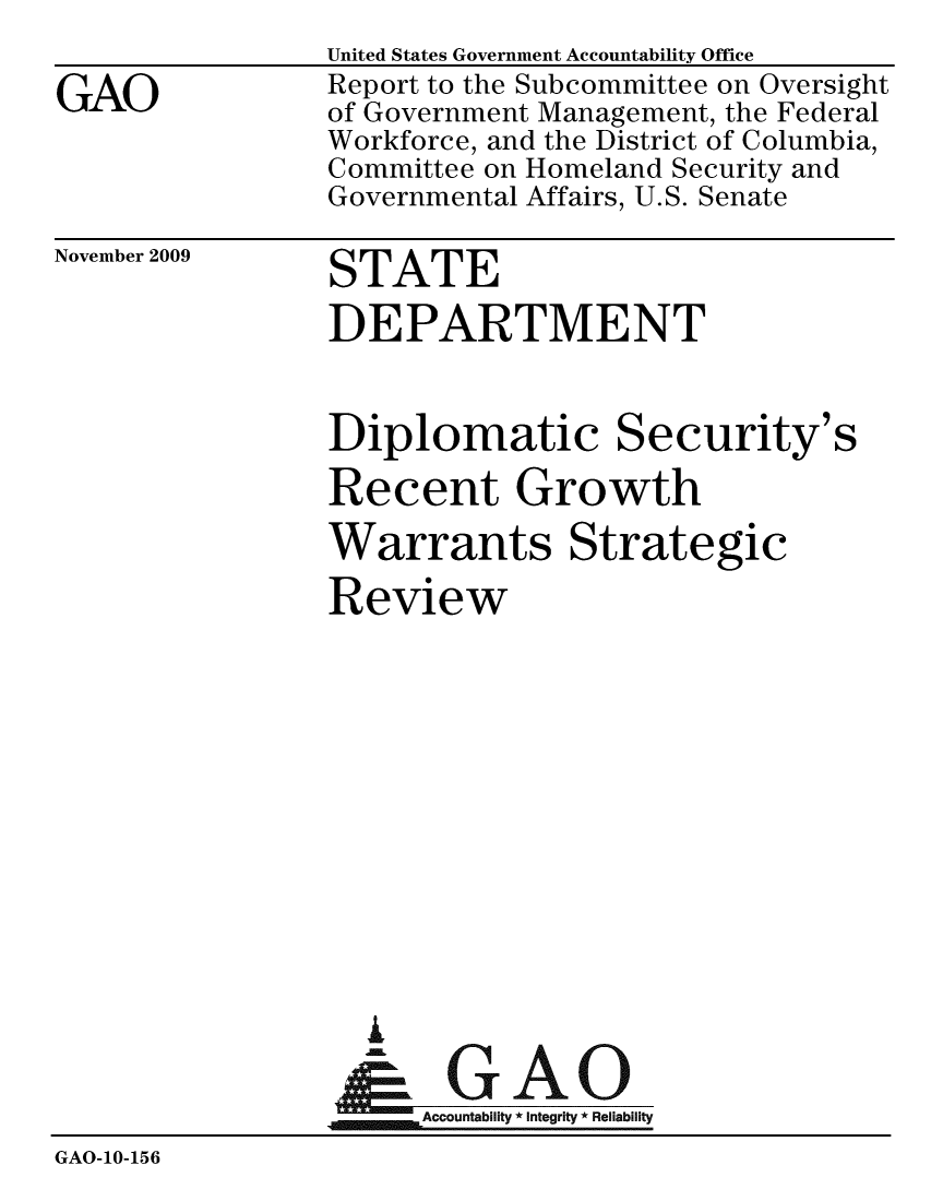 handle is hein.gao/gaobacecb0001 and id is 1 raw text is: 
GAO


United States Government Accountability Office
Report to the Subcommittee on Oversight
of Government Management, the Federal
Workforce, and the District of Columbia,
Committee on Homeland Security and
Governmental Affairs, U.S. Senate


November 2009


STATE


                DEPARTMENT

                Diplomatic Security's
                Recent Growth
                Warrants Strategic
                Review










                  I
                    G
                 & GAO
                      Accountability * Integrity * Reliability
GAO-10-156



