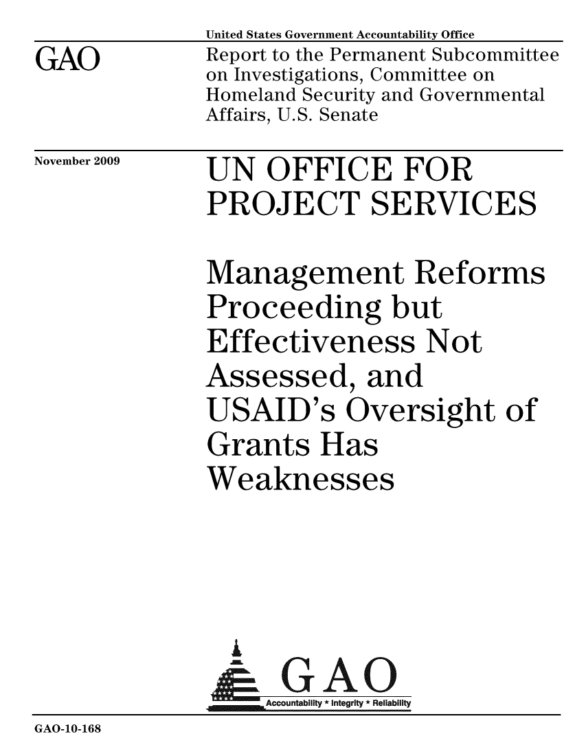 handle is hein.gao/gaobacecs0001 and id is 1 raw text is: GAO


United States Government Accountability Office
Report to the Permanent Subcommittee
on Investigations, Committee on
Homeland Security and Governmental
Affairs, U.S. Senate


November 2009


UN OFFICE FOR
PROJECT SERVICES


              Management Reforms
              Proceeding but
              Effectiveness Not
              Assessed, and
              USAID's Oversight of
              Grants Has
              Weaknesses



                i
                &GAO
                   Accountability * Integrity * Reliability
GAO-10-168


