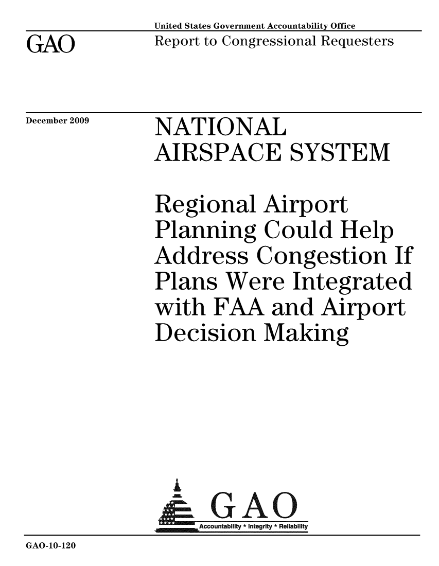 handle is hein.gao/gaobaceec0001 and id is 1 raw text is: GAO


United States Government Accountability Office
Report to Congressional Requesters


December 2009


NATIONAL
AIRSPACE SYSTEM


              Regional Airport
              Planning Could Help
              Address Congestion If
              Plans Were Integrated
              with FAA and Airport
              Decision Making




                A
                & GAO
                  Accountability * Integrity * Reliability
GAO-10-120



