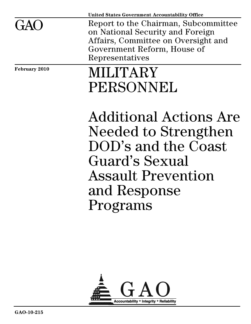 handle is hein.gao/gaobacefe0001 and id is 1 raw text is: 
GAO


United States Government Accountability Office
Report to the Chairman, Subcommittee
on National Security and Foreign
Affairs, Committee on Oversight and
Government Reform, House of
Representatives


February 2010


MILITARY
PERSONNEL


              Additional Actions Are
              Needed to Strengthen
              DOD's and the Coast
              Guard's Sexual
              Assault Prevention
              and Response
              Programs




                 A
                 & GAO
                   Accountability * Integrity * Reliability
GAO-10-215


