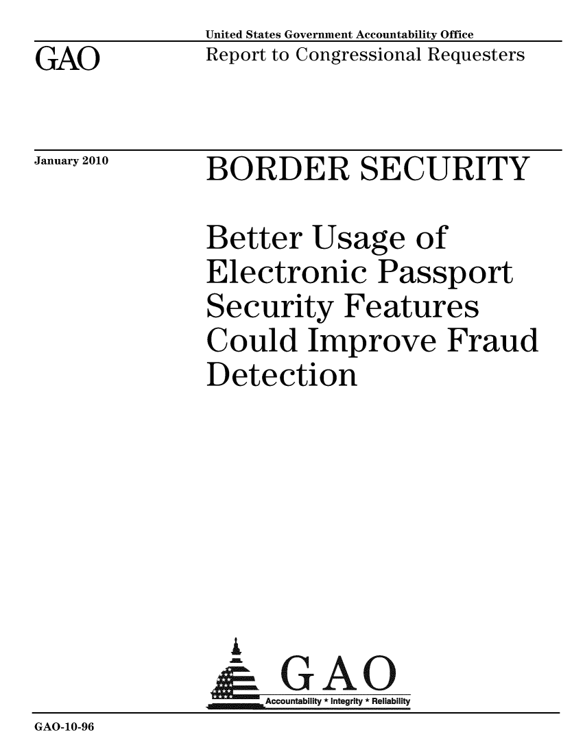 handle is hein.gao/gaobacefo0001 and id is 1 raw text is: GAO


United States Government Accountability Office
Report to Congressional Requesters


January 2010


BORDER SECURITY


               Better Usage of
               Electronic Passport
               Security Features
               Could Improve Fraud
               Detection






                 A
               N GAO
                    Accountability * Integrity * Reliability
GAO-10-96


