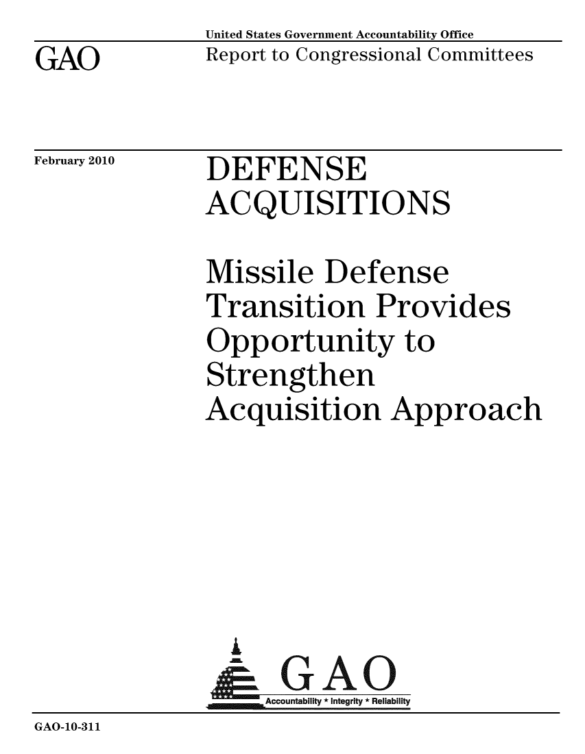 handle is hein.gao/gaobacefs0001 and id is 1 raw text is: GAO


United States Government Accountability Office
Report to Congressional Committees


February 2010


DEFENSE
ACQUISITIONS


               Missile Defense
               Transition Provides
               Opportunity to
               Strengthen
               Acquisition Approach





                 A
                 & GAO
                   Accountability * Integrity * Reliability
GAO-10-311


