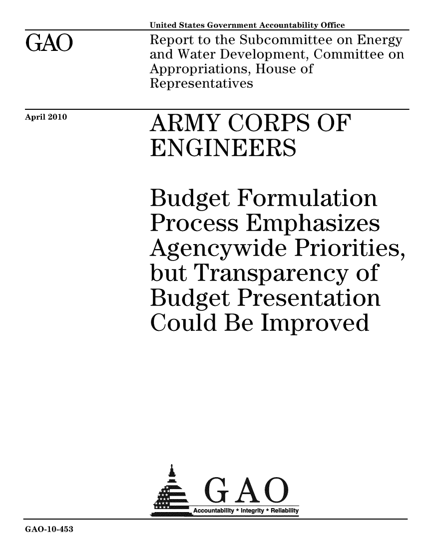 handle is hein.gao/gaobacehp0001 and id is 1 raw text is: GAO


United States Government Accountability Office
Report to the Subcommittee on Energy
and Water Development, Committee on
Appropriations, House of
Representatives


April 2010


ARMY CORPS OF
ENGINEERS


              Budget Formulation
              Process Emphasizes
              Agencywide Priorities,
              but Transparency of
              Budget Presentation
              Could Be Improved




                A
                & GAO
                   Accountability * Integrity * Reliability
GAO-10-453


