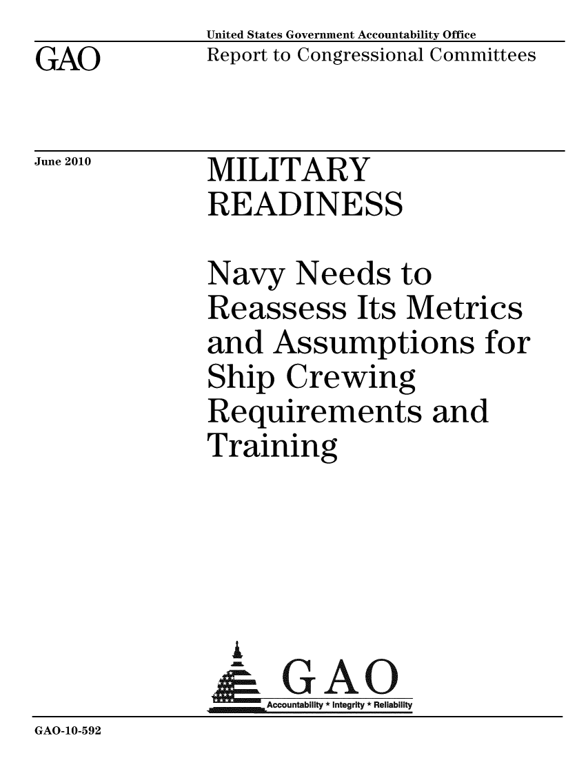 handle is hein.gao/gaobacekr0001 and id is 1 raw text is: GAO


United States Government Accountability Office
Report to Congressional Committees


June 2010


MILITARY
READINESS


              Navy Needs to
              Reassess Its Metrics
              and Assumptions for
              Ship Crewing
              Requirements and
              Training




                A
                & GAO
                   Accountability * Integrity * Reliability
GAO-10-592


