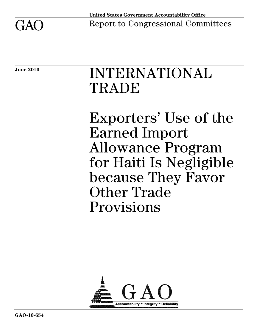 handle is hein.gao/gaobaceky0001 and id is 1 raw text is: GAO


United States Government Accountability Office
Report to Congressional Committees


June 2010


INTERNATIONAL
TRADE


              Exporters' Use of the
              Earned Import
              Allowance Program
              for Haiti Is Negligible
              because They Favor
              Other Trade
              Provisions



                A
                & GAO
                  Accountability * Integrity * Reliability
GAO-10-654


