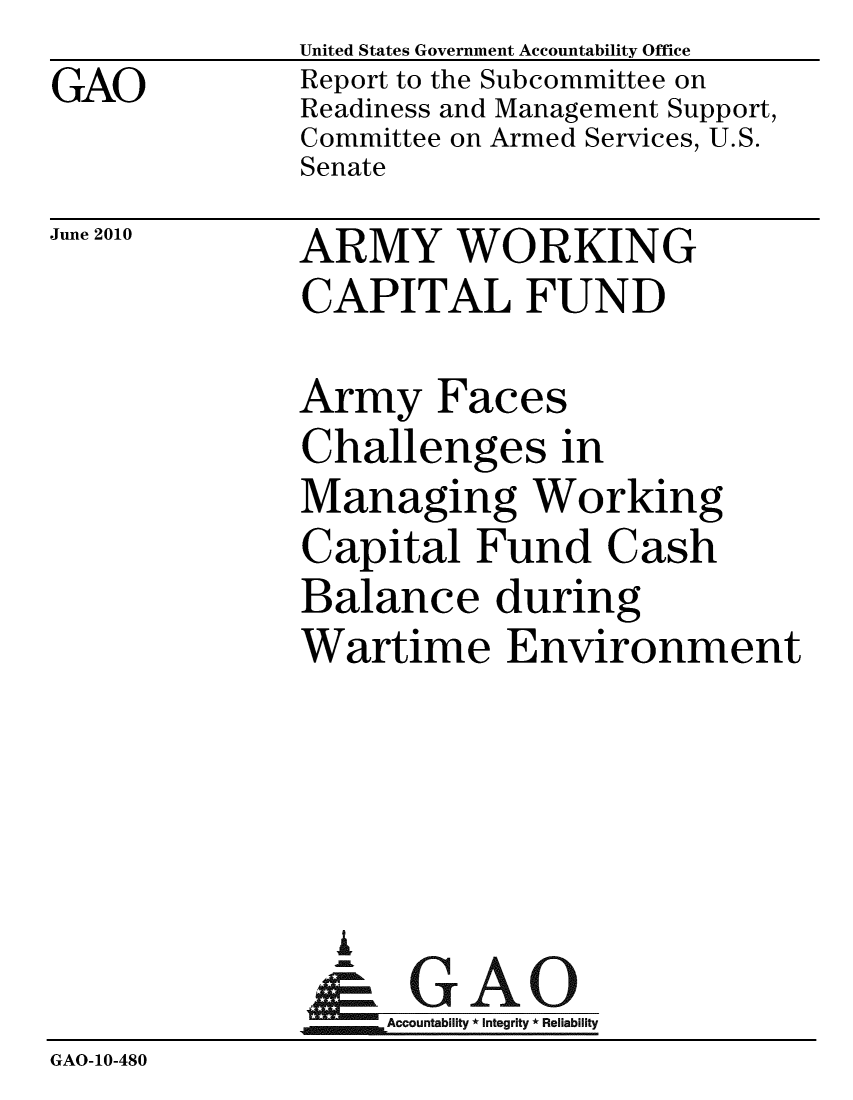 handle is hein.gao/gaobacelg0001 and id is 1 raw text is: 
GAO


United States Government Accountability Office
Report to the Subcommittee on
Readiness and Management Support,
Committee on Armed Services, U.S.
Senate


June 2010


ARMY WORKING
CAPITAL FUND


Army Faces
Challenges in
Managing Working
Capital Fund Cash
Balance during
Wartime Environment


                A
                   Accountability * Integrity * Reliability
GAO-10-480



